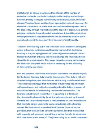 institutions? On ethical grounds, neither inflation of the number of
derivative contracts, nor its decoupling from the hedging and arbitrage
function, thereby leading to economically harmful speculation, should be
allowed. The objective of avoiding hyper-speculation makes it necessary for
derivative contracts to be made more responsible and transparent than is
the case today. through registration and the deposit of capital. As a general
principle relative to financial-market speculation, it should be required on
ethical grounds that speculation should not be allowed to escalate out of
control and exceed the necessary level to ensure market liquidity.
The most effective way out of the crisis is to instill awareness among the
actors in financial institutions and financial markets that the finance
industry is not just a playground for financial geniuses and speculators.
Rather, the function of banks, the stock exchange and financial advisers
should be to provide service. They serve the real economy by improving
the allocation of capital, which in turn is necessary for the efficiency
of the economy as a whole.
Part and parcel of the service mentality of the finance industry is respect
for the bank’s fiduciary duty towards the customer. This duty is not only
an external legal duty but also an inner, ethical duty or self-commitment.
The conscious knowledge that the finance industry also has an ethical
self-commitment, and not just externally justiciable duties, is a point of
central importance for overcoming the financial market crisis. The
financial industry must realize that it is operating in a domain of
the utmost ethical sensitivity. An ethical self-commitment by financial
advisers and financial institutions is indispensable for the simple reason
that the state cannot underwrite every consultation with a financial
adviser. The banks must understand that they are financial service
providers, that their job is to serve the customer, and that they cannot
with impunity sell somebody something or advise them to do something
that later leaves them worse off. They have a duty to act in the customer’s
504
2011 B08 ETICA INGLES 018 30/12/11 11:11 Página 504
 