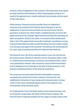 interest, a duty of allegiance to the customer. The impression we are given
by many financial intermediaries is that if anything goes wrong, it is a
result of the general risk or market sentiment, but certainly not the result
of their bad advice.
Unlike doctors, financial services providers have no malpractice
insurance, but sometimes the financial advice they give is akin to
malpractice. Financial service providers do not assume the role of a
guarantor, as doctors do, which entails a heightened duty of care for the
patient and which has stronger legal reinforcement than the warranties of
other occupations. Doctors are aware, on account of their professional
ethics, that if the patient feels worse after treatment, something is wrong.
Financial intermediaries prefer to shift the blame onto the market, seeing
it as having turned against the customer. This betrays the continuing lack
of a clear code of professional ethics for financial intermediaries.
The financial crisis, like all far-reaching historic crises, has not just one
but several causes. Not all are relevant in terms of business ethics—that
is, conditioned by shortcomings in business and corporate ethics. Some
crisis phenomena, however, were caused by a lack of ethical motivation
and of willingness to act ethically on the part of financial actors, or by
defective institutional ethics in the financial institutions.
The causes are not exclusively the fault of the bankers, because
everybody from politicians to bank customers clamored for and
capitalized on the policy of easy money and universal access to cheap
credit. In this sense, everybody played a part in the expansion and
overextension of the financial sector.
It is inappropriate to put the blame solely on the market economy, and
on its specific components, the banks and the finance industry. The
financial sector made big mistakes but the supply of unduly cheap credit
505
2011 B08 ETICA INGLES 018 30/12/11 11:11 Página 505
 