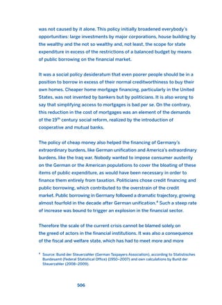 was not caused by it alone. This policy initially broadened everybody’s
opportunities: large investments by major corporations, house building by
the wealthy and the not so wealthy and, not least, the scope for state
expenditure in excess of the restrictions of a balanced budget by means
of public borrowing on the financial market.
It was a social policy desideratum that even poorer people should be in a
position to borrow in excess of their normal creditworthiness to buy their
own homes. Cheaper home mortgage financing, particularly in the United
States, was not invented by bankers but by politicians. It is also wrong to
say that simplifying access to mortgages is bad per se. On the contrary,
this reduction in the cost of mortgages was an element of the demands
of the 19th
century social reform, realized by the introduction of
cooperative and mutual banks.
The policy of cheap money also helped the financing of Germany’s
extraordinary burdens, like German unification and America’s extraordinary
burdens, like the Iraq war. Nobody wanted to impose consumer austerity
on the German or the American populations to cover the bloating of these
items of public expenditure, as would have been necessary in order to
finance them entirely from taxation. Politicians chose credit financing and
public borrowing, which contributed to the overstrain of the credit
market. Public borrowing in Germany followed a dramatic trajectory, growing
almost fourfold in the decade after German unification.4
Such a steep rate
of increase was bound to trigger an explosion in the financial sector.
Therefore the scale of the current crisis cannot be blamed solely on
the greed of actors in the financial institutions. It was also a consequence
of the fiscal and welfare state, which has had to meet more and more
506
4
Source: Bund der Steuerzahler (German Taxpayers Association), according to Statistisches
Bundesamt (Federal Statistical Office) (1950–2007) and own calculations by Bund der
Steuerzahler (2008–2009).
2011 B08 ETICA INGLES 018 30/12/11 11:11 Página 506
 