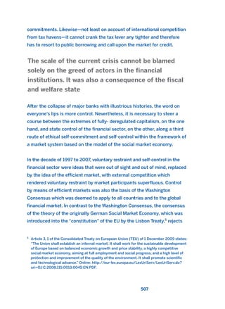 commitments. Likewise—not least on account of international competition
from tax havens—it cannot crank the tax lever any tighter and therefore
has to resort to public borrowing and call upon the market for credit.
After the collapse of major banks with illustrious histories, the word on
everyone’s lips is more control. Nevertheless, it is necessary to steer a
course between the extremes of fully- deregulated capitalism, on the one
hand, and state control of the financial sector, on the other, along a third
route of ethical self-commitment and self-control within the framework of
a market system based on the model of the social market economy.
In the decade of 1997 to 2007, voluntary restraint and self-control in the
financial sector were ideas that were out of sight and out of mind, replaced
by the idea of the efficient market, with external competition which
rendered voluntary restraint by market participants superfluous. Control
by means of efficient markets was also the basis of the Washington
Consensus which was deemed to apply to all countries and to the global
financial market. In contrast to the Washington Consensus, the consensus
of the theory of the originally German Social Market Economy, which was
introduced into the “constitution” of the EU by the Lisbon Treaty,5
rejects
The scale of the current crisis cannot be blamed
solely on the greed of actors in the financial
institutions. It was also a consequence of the fiscal
and welfare state
507
5
Article 3, 1 of the Consolidated Treaty on European Union (TEU) of 1 December 2009 states:
“The Union shall establish an internal market. It shall work for the sustainable development
of Europe based on balanced economic growth and price stability, a highly competitive
social market economy, aiming at full employment and social progress, and a high level of
protection and improvement of the quality of the environment. It shall promote scientific
and technological advance.” Online: http://eur-lex.europa.eu/LexUriServ/LexUriServ.do?
uri=OJ:C:2008:115:0013:0045:EN:PDF.
2011 B08 ETICA INGLES 018 30/12/11 11:11 Página 507
 