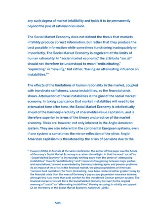 any such dogma of market infallibility and holds it to be permanently
beyond the pale of rational discussion.
The Social Market Economy does not defend the thesis that markets
infallibly produce correct information, but rather that they produce the
best possible information while sometimes functioning inadequately or
imperfectly. The Social Market Economy is cognizant of the limits of
human rationality. In “social market economy,” the attribute “social”
should not therefore be understood to mean “redistributing,”
“equalizing” or “leveling,” but rather, “having an attenuating influence on
instabilities.6
”
The effects of the limitations of human rationality in the market, coupled
with inordinate selfishness, cause instabilities, as the financial crisis
shows. Attenuation of these instabilities is the goal of the social market
economy. In taking cognizance that market instabilities will need to be
attenuated time after time, the Social Market Economy is intellectually
ahead of the harmony-credulity of shareholder-value capitalism, and is
therefore superior in terms of the theory and practice of the market
economy. Risks are, however, not only inherent in the Anglo-American
system. They are also inherent in the continental European systems, even
if one system is sometimes the mirror-reflection of the other. Anglo-
American capitalism is threatened by the crisis of pensions due to the
508
6
Hauser (2006). In his talk at the same conference, the author of this paper saw the future
of Germany’s Social Market Economy in a rather dismal light, in that the word “social” in
“Social Market Economy” is increasingly shifting away from the sense of “attenuating
instabilities” towards “redistributing” and “corporatist bargaining between major parties
and associations,” a mood exacerbated by Germany’s demographic and pension problems.
As an impact of the crisis in the financial market, the pension problems of American
“pension fund capitalism,” far from diminishing, have been rendered rather greater today by
the financial crisis than the woes of Germany’s pay-as-you-go pension insurance scheme;
although this is no more than cold comfort for the threatened German pension system. The
financial market crisis will force the Social Market Economy to revert to the original
meaning of “social” as “attenuating instabilities,” thereby restoring its vitality and appeal.
Cf. on the theory of the Social Market Economy, Koslowski (1998).
2011 B08 ETICA INGLES 018 30/12/11 11:11 Página 508
 