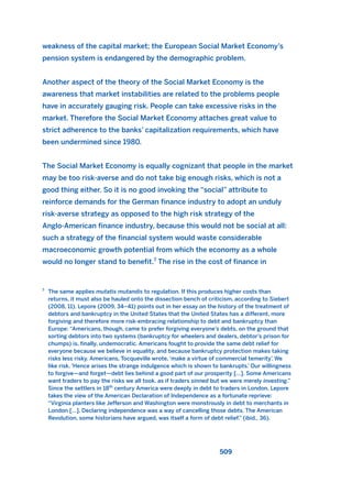 weakness of the capital market; the European Social Market Economy’s
pension system is endangered by the demographic problem.
Another aspect of the theory of the Social Market Economy is the
awareness that market instabilities are related to the problems people
have in accurately gauging risk. People can take excessive risks in the
market. Therefore the Social Market Economy attaches great value to
strict adherence to the banks’ capitalization requirements, which have
been undermined since 1980.
The Social Market Economy is equally cognizant that people in the market
may be too risk-averse and do not take big enough risks, which is not a
good thing either. So it is no good invoking the “social” attribute to
reinforce demands for the German finance industry to adopt an unduly
risk-averse strategy as opposed to the high risk strategy of the
Anglo-American finance industry, because this would not be social at all:
such a strategy of the financial system would waste considerable
macroeconomic growth potential from which the economy as a whole
would no longer stand to benefit.7
The rise in the cost of finance in
509
7
The same applies mutatis mutandis to regulation. If this produces higher costs than
returns, it must also be hauled onto the dissection bench of criticism, according to Siebert
(2008, 11). Lepore (2009, 34–41) points out in her essay on the history of the treatment of
debtors and bankruptcy in the United States that the United States has a different, more
forgiving and therefore more risk-embracing relationship to debt and bankruptcy than
Europe: “Americans, though, came to prefer forgiving everyone’s debts, on the ground that
sorting debtors into two systems (bankruptcy for wheelers and dealers, debtor’s prison for
chumps) is, finally, undemocratic. Americans fought to provide the same debt relief for
everyone because we believe in equality, and because bankruptcy protection makes taking
risks less risky. Americans, Tocqueville wrote, ‘make a virtue of commercial temerity’. We
like risk. ‘Hence arises the strange indulgence which is shown to bankrupts.’ Our willingness
to forgive—and forget—debt lies behind a good part of our prosperity […]. Some Americans
want traders to pay the risks we all took, as if traders sinned but we were merely investing.”
Since the settlers in 18th
century America were deeply in debt to traders in London, Lepore
takes the view of the American Declaration of Independence as a fortunate reprieve:
“Virginia planters like Jefferson and Washington were monstrously in debt to merchants in
London […]. Declaring independence was a way of cancelling those debts. The American
Revolution, some historians have argued, was itself a form of debt relief.” (ibid., 36).
2011 B08 ETICA INGLES 018 30/12/11 11:11 Página 509
 