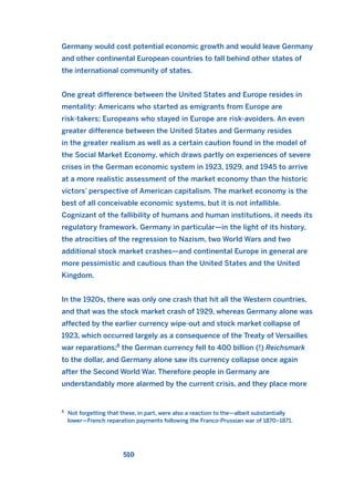 Germany would cost potential economic growth and would leave Germany
and other continental European countries to fall behind other states of
the international community of states.
One great difference between the United States and Europe resides in
mentality: Americans who started as emigrants from Europe are
risk-takers; Europeans who stayed in Europe are risk-avoiders. An even
greater difference between the United States and Germany resides
in the greater realism as well as a certain caution found in the model of
the Social Market Economy, which draws partly on experiences of severe
crises in the German economic system in 1923, 1929, and 1945 to arrive
at a more realistic assessment of the market economy than the historic
victors’ perspective of American capitalism. The market economy is the
best of all conceivable economic systems, but it is not infallible.
Cognizant of the fallibility of humans and human institutions, it needs its
regulatory framework. Germany in particular—in the light of its history,
the atrocities of the regression to Nazism, two World Wars and two
additional stock market crashes—and continental Europe in general are
more pessimistic and cautious than the United States and the United
Kingdom.
In the 1920s, there was only one crash that hit all the Western countries,
and that was the stock market crash of 1929, whereas Germany alone was
affected by the earlier currency wipe-out and stock market collapse of
1923, which occurred largely as a consequence of the Treaty of Versailles
war reparations;8
the German currency fell to 400 billion (!) Reichsmark
to the dollar, and Germany alone saw its currency collapse once again
after the Second World War. Therefore people in Germany are
understandably more alarmed by the current crisis, and they place more
510
8
Not forgetting that these, in part, were also a reaction to the—albeit substantially
lower—French reparation payments following the Franco-Prussian war of 1870–1871.
2011 B08 ETICA INGLES 018 30/12/11 11:11 Página 510
 
