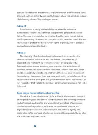 confuse freedom with arbitrariness, or pluralism with indifference to truth.
We must cultivate integrity and truthfulness in all our relationships instead
of dishonesty, dissembling and opportunism.
Article 10
Truthfulness, honesty, and reliability are essential values for
sustainable economic relationships that promote general human well-
being. They are prerequisites for creating trust between human beings
and for promoting fair economic competition. On the other hand, it is also
imperative to protect the basic human rights of privacy and of personal
and professional confidentiality.
Article 11
The diversity of cultural and political convictions, as well as the
diverse abilities of individuals and the diverse competencies of
organizations, represent a potential source of global prosperity.
Cooperation for mutual advantage presupposes the acceptance of
common values and norms and the readiness to learn from each other
and to respectfully tolerate one another’s otherness. Discrimination of
human beings because of their sex, race, nationality or beliefs cannot be
reconciled with the principles of a global economic ethic. Actions that do
not respect or that violate the rights of other human beings are not to be
tolerated.
Basic values: mutual esteem and partnership
The ethical frame of reference: To be authentically human in the spirit
of our great religious and ethical traditions means the following: we need
mutual respect, partnership, and understanding, instead of patriarchal
domination and degradation, which are expressions of violence and
engender counter-violence. Every individual has intrinsic dignity and
inalienable rights, and each also has an inescapable responsibility for what
she or he does and does not do.
52
2011 B08 ETICA INGLES 001B 30/12/11 11:13 Página 52
 