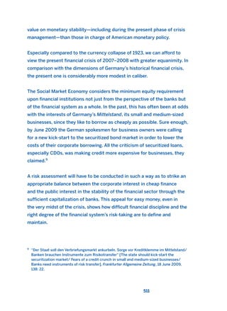 value on monetary stability—including during the present phase of crisis
management—than those in charge of American monetary policy.
Especially compared to the currency collapse of 1923, we can afford to
view the present financial crisis of 2007–2008 with greater equanimity. In
comparison with the dimensions of Germany’s historical financial crisis,
the present one is considerably more modest in caliber.
The Social Market Economy considers the minimum equity requirement
upon financial institutions not just from the perspective of the banks but
of the financial system as a whole. In the past, this has often been at odds
with the interests of Germany’s Mittelstand, its small and medium-sized
businesses, since they like to borrow as cheaply as possible. Sure enough,
by June 2009 the German spokesmen for business owners were calling
for a new kick-start to the securitized bond market in order to lower the
costs of their corporate borrowing. All the criticism of securitized loans,
especially CDOs, was making credit more expensive for businesses, they
claimed.9
A risk assessment will have to be conducted in such a way as to strike an
appropriate balance between the corporate interest in cheap finance
and the public interest in the stability of the financial sector through the
sufficient capitalization of banks. This appeal for easy money, even in
the very midst of the crisis, shows how difficult financial discipline and the
right degree of the financial system’s risk-taking are to define and
maintain.
511
9
“Der Staat soll den Verbriefungsmarkt ankurbeln. Sorge vor Kreditklemme im Mittelstand/
Banken brauchen Instrumente zum Risikotransfer” [The state should kick-start the
securitization market/ Fears of a credit crunch in small and medium-sized businesses/
Banks need instruments of risk transfer], Frankfurter Allgemeine Zeitung, 18 June 2009,
138: 22.
2011 B08 ETICA INGLES 018 30/12/11 11:11 Página 511
 
