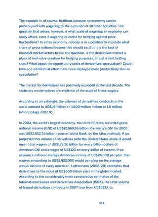 The example is, of course, fictitious because no economy can be
preoccupied with wagering to the exclusion of all other activities. The
question that arises, however, is what scale of wagering an economy can
really afford, even if wagering is useful for hedging against price
fluctuations? In a free economy, nobody is in a position to stipulate what
share of gross national income this should be. But it is the task of
financial market actors to ask the question. Is the derivatives market a
place of real value-creation for hedging purposes, or just a vast betting
shop? What about the opportunity costs of derivatives speculation? Could
time and intellectual effort have been deployed more productively than in
speculation?
The market for derivatives has positively exploded in the last decade. The
statistics on derivatives are evidence of the scale of these wagers:
According to an estimate, the volumes of derivatives contracts in the
world amount to US$1.6 trillion (= 1,600 million million or 1.6 million
billion) (Bogs 2007, 9).
In 2004, the world’s largest economy, the United States, recorded gross
national income (GNI) of US$12,969.56 billion; Germany’s GNI for 2005
was US$2,852.33 billion (source: World Bank, by the Atlas method). If we
projected this volume of derivatives onto the United States alone, it would
mean total wagers of US$123.36 billion for every billion dollars of
American GNI and a wager of US$123 on every dollar of income. If we
assume a notional average American income of US$24,000 per year, then
wagers amounting to US$2,952,000 would be riding on the average
annual income of every American. Luttermann (2008, 20) estimates that
derivatives to the value of US$600 billion exist in the global market.
According to the considerably more conservative estimates of the
International Swaps and Derivatives Association (ISDA), the total volume
of issued derivatives contracts in 2007 rose from US$327.4 to
513
2011 B08 ETICA INGLES 018 30/12/11 11:11 Página 513
 