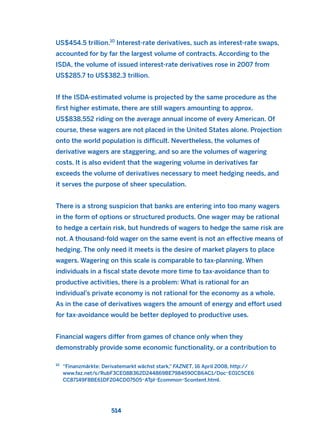 US$454.5 trillion.10
Interest-rate derivatives, such as interest-rate swaps,
accounted for by far the largest volume of contracts. According to the
ISDA, the volume of issued interest-rate derivatives rose in 2007 from
US$285.7 to US$382.3 trillion.
If the ISDA-estimated volume is projected by the same procedure as the
first higher estimate, there are still wagers amounting to approx.
US$838,552 riding on the average annual income of every American. Of
course, these wagers are not placed in the United States alone. Projection
onto the world population is difficult. Nevertheless, the volumes of
derivative wagers are staggering, and so are the volumes of wagering
costs. It is also evident that the wagering volume in derivatives far
exceeds the volume of derivatives necessary to meet hedging needs, and
it serves the purpose of sheer speculation.
There is a strong suspicion that banks are entering into too many wagers
in the form of options or structured products. One wager may be rational
to hedge a certain risk, but hundreds of wagers to hedge the same risk are
not. A thousand-fold wager on the same event is not an effective means of
hedging. The only need it meets is the desire of market players to place
wagers. Wagering on this scale is comparable to tax-planning. When
individuals in a fiscal state devote more time to tax-avoidance than to
productive activities, there is a problem: What is rational for an
individual’s private economy is not rational for the economy as a whole.
As in the case of derivatives wagers the amount of energy and effort used
for tax-avoidance would be better deployed to productive uses.
Financial wagers differ from games of chance only when they
demonstrably provide some economic functionality, or a contribution to
514
10
“Finanzmärkte: Derivatemarkt wächst stark,” FAZNET, 16 April 2008, http://
www.faz.net/s/RubF3CE08B362D244869BE7984590CB6AC1/Doc~E01C5CE6
CC87149F8BE61DF204CD07505~ATpl~Ecommon~Scontent.html.
2011 B08 ETICA INGLES 018 30/12/11 11:11 Página 514
 
