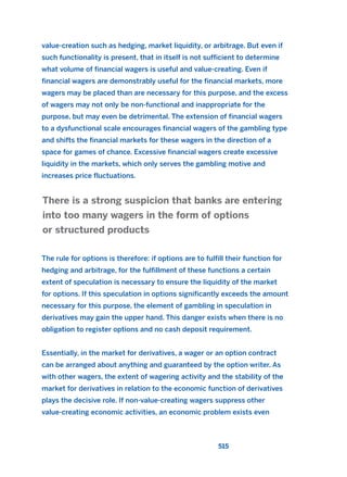 value-creation such as hedging, market liquidity, or arbitrage. But even if
such functionality is present, that in itself is not sufficient to determine
what volume of financial wagers is useful and value-creating. Even if
financial wagers are demonstrably useful for the financial markets, more
wagers may be placed than are necessary for this purpose, and the excess
of wagers may not only be non-functional and inappropriate for the
purpose, but may even be detrimental. The extension of financial wagers
to a dysfunctional scale encourages financial wagers of the gambling type
and shifts the financial markets for these wagers in the direction of a
space for games of chance. Excessive financial wagers create excessive
liquidity in the markets, which only serves the gambling motive and
increases price fluctuations.
The rule for options is therefore: if options are to fulfill their function for
hedging and arbitrage, for the fulfillment of these functions a certain
extent of speculation is necessary to ensure the liquidity of the market
for options. If this speculation in options significantly exceeds the amount
necessary for this purpose, the element of gambling in speculation in
derivatives may gain the upper hand. This danger exists when there is no
obligation to register options and no cash deposit requirement.
Essentially, in the market for derivatives, a wager or an option contract
can be arranged about anything and guaranteed by the option writer. As
with other wagers, the extent of wagering activity and the stability of the
market for derivatives in relation to the economic function of derivatives
plays the decisive role. If non-value-creating wagers suppress other
value-creating economic activities, an economic problem exists even
There is a strong suspicion that banks are entering
into too many wagers in the form of options
or structured products
515
2011 B08 ETICA INGLES 018 30/12/11 11:11 Página 515
 