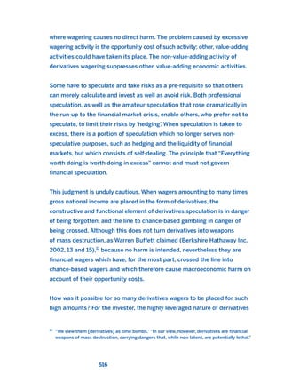 where wagering causes no direct harm. The problem caused by excessive
wagering activity is the opportunity cost of such activity: other, value-adding
activities could have taken its place. The non-value-adding activity of
derivatives wagering suppresses other, value-adding economic activities.
Some have to speculate and take risks as a pre-requisite so that others
can merely calculate and invest as well as avoid risk. Both professional
speculation, as well as the amateur speculation that rose dramatically in
the run-up to the financial market crisis, enable others, who prefer not to
speculate, to limit their risks by ‘hedging’. When speculation is taken to
excess, there is a portion of speculation which no longer serves non-
speculative purposes, such as hedging and the liquidity of financial
markets, but which consists of self-dealing. The principle that “Everything
worth doing is worth doing in excess” cannot and must not govern
financial speculation.
This judgment is unduly cautious. When wagers amounting to many times
gross national income are placed in the form of derivatives, the
constructive and functional element of derivatives speculation is in danger
of being forgotten, and the line to chance-based gambling in danger of
being crossed. Although this does not turn derivatives into weapons
of mass destruction, as Warren Buffett claimed (Berkshire Hathaway Inc.
2002, 13 and 15),11
because no harm is intended, nevertheless they are
financial wagers which have, for the most part, crossed the line into
chance-based wagers and which therefore cause macroeconomic harm on
account of their opportunity costs.
How was it possible for so many derivatives wagers to be placed for such
high amounts? For the investor, the highly leveraged nature of derivatives
516
11
“We view them [derivatives] as time bombs.”“In our view, however, derivatives are financial
weapons of mass destruction, carrying dangers that, while now latent, are potentially lethal.”
2011 B08 ETICA INGLES 018 30/12/11 11:11 Página 516
 