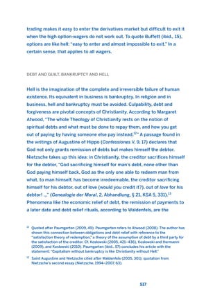 trading makes it easy to enter the derivatives market but difficult to exit it
when the high option-wagers do not work out. To quote Buffett (ibid., 15),
options are like hell: “easy to enter and almost impossible to exit.” In a
certain sense, that applies to all wagers.
DEBT AND GUILT, BANKRUPTCY AND HELL
Hell is the imagination of the complete and irreversible failure of human
existence. Its equivalent in business is bankruptcy. In religion and in
business, hell and bankruptcy must be avoided. Culpability, debt and
forgiveness are pivotal concepts of Christianity. According to Margaret
Atwood, “The whole Theology of Christianity rests on the notion of
spiritual debts and what must be done to repay them, and how you get
out of paying by having someone else pay instead.12
” A passage found in
the writings of Augustine of Hippo (Confessiones V, 9, 17) declares that
God not only grants remission of debts but makes himself the debtor.
Nietzsche takes up this idea: in Christianity, the creditor sacrifices himself
for the debtor, “God sacrificing himself for man’s debt, none other than
God paying himself back, God as the only one able to redeem man from
what, to man himself, has become irredeemable, the creditor sacrificing
himself for his debtor, out of love (would you credit it?), out of love for his
debtor! ...” (Genealogie der Moral, 2. Abhandlung, § 21, KSA 5, 331).13
Phenomena like the economic relief of debt, the remission of payments to
a later date and debt relief rituals, according to Waldenfels, are the
517
12
Quoted after Paumgarten (2009, 49). Paumgarten refers to Atwood (2008). The author has
shown this connection between obligations and debt relief with reference to the
“satisfaction theory of redemption,” a theory of the assumption of debt by a third party for
the satisfaction of the creditor. Cf. Koslowski (2005, 421–436), Koslowski and Hermanni
(2009), and Koslowski (2010). Paumgarten (ibid., 57) concludes his article with the
statement: “Capitalism without bankruptcy is like Christianity without Hell.”
13
Saint Augustine and Nietzsche cited after Waldenfels (2005, 301); quotation from
Nietzsche’s second essay (Nietzsche, 1994–2007, 63).
2011 B08 ETICA INGLES 018 30/12/11 11:11 Página 517
 