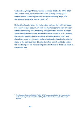 “extraordinary fringe” that surrounds normality (Nietzsche 1994–2007,
303). In this sense, the European Financial Stability Facility (EFSF)
established for stabilizing the Euro is the extraordinary fringe that
surrounds an otherwise normal currency.14
Hell and bankruptcy share the feature that we hope they will not happen
but cannot be sure about it. We wish the market economy were an order
without bankruptcy and Christianity a religion with a hell that is empty.
Some theologians claim that hell exists but that no one is in it. Certainly,
there are no economists who would deny that bankruptcy exists and
claim that no one is in it. Again, hell and bankruptcy have the function to
signal to the individual that it is wise to reflect on risk and to be neither
too risk-taking nor too risk-avoiding since the failure to do so can result in
irreversible loss.
518
14
The European Financial Stability Facility (EFSF) was created by the Euro area member
states following the decisions taken 9 May 2010 within the framework of the Ecofin
Council.
2011 B08 ETICA INGLES 018 30/12/11 11:11 Página 518
 