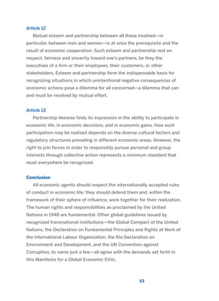 Article 12
Mutual esteem and partnership between all those involved—in
particular, between men and women—is at once the prerequisite and the
result of economic cooperation. Such esteem and partnership rest on
respect, fairness and sincerity toward one’s partners, be they the
executives of a firm or their employees, their customers, or other
stakeholders. Esteem and partnership form the indispensable basis for
recognizing situations in which unintentional negative consequences of
economic actions pose a dilemma for all concerned—a dilemma that can
and must be resolved by mutual effort.
Article 13
Partnership likewise finds its expression in the ability to participate in
economic life, in economic decisions, and in economic gains. How such
participation may be realized depends on the diverse cultural factors and
regulatory structures prevailing in different economic areas. However, the
right to join forces in order to responsibly pursue personal and group
interests through collective action represents a minimum standard that
must everywhere be recognized.
Conclusion
All economic agents should respect the internationally accepted rules
of conduct in economic life; they should defend them and, within the
framework of their sphere of influence, work together for their realization.
The human rights and responsibilities as proclaimed by the United
Nations in 1948 are fundamental. Other global guidelines issued by
recognized transnational institutions—the Global Compact of the United
Nations, the Declaration on Fundamental Principles and Rights at Work of
the International Labour Organization, the Rio Declaration on
Environment and Development, and the UN Convention against
Corruption, to name just a few—all agree with the demands set forth in
this Manifesto for a Global Economic Ethic.
53
2011 B08 ETICA INGLES 001B 30/12/11 11:13 Página 53
 