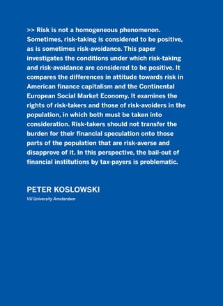 >> Risk is not a homogeneous phenomenon.
Sometimes, risk-taking is considered to be positive,
as is sometimes risk-avoidance. This paper
investigates the conditions under which risk-taking
and risk-avoidance are considered to be positive. It
compares the differences in attitude towards risk in
American finance capitalism and the Continental
European Social Market Economy. It examines the
rights of risk-takers and those of risk-avoiders in the
population, in which both must be taken into
consideration. Risk-takers should not transfer the
burden for their financial speculation onto those
parts of the population that are risk-averse and
disapprove of it. In this perspective, the bail-out of
financial institutions by tax-payers is problematic.
PETER KOSLOWSKI
VU University Amsterdam
2011 B08 ETICA INGLES 018 30/12/11 11:11 Página 521
 