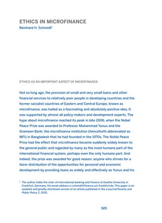 ETHICS IN MICROFINANCE
Reinhard H. Schmidt1
523
ETHICS AS AN IMPORTANT ASPECT OF MICROFINANCE
Not so long ago, the provision of small and very small loans and other
financial services to relatively poor people in developing countries and the
former socialist countries of Eastern and Central Europe, known as
microfinance, was hailed as a fascinating and absolutely positive idea. It
was supported by almost all policy-makers and development experts. The
hype about microfinance reached its peak in late 2006, when the Nobel
Peace Prize was awarded to Professor Muhammad Yunus and the
Grameen Bank, the microfinance institution (henceforth abbreviated as
MFI) in Bangladesh that he had founded in the 1970s. The Noble Peace
Price had the effect that microfinance became suddenly widely known to
the general public and regarded by many as the most humane part of the
international financial system, perhaps even the only humane part. And
indeed, the prize was awarded for good reason: anyone who strives for a
fairer distribution of the opportunities for personal and economic
development by providing loans as widely and effectively as Yunus and his
1
The author holds the chair of international banking and finance at Goethe University in
Frankfurt, Germany. His email address is schmidt@finance.uni-frankfurt.de. This paper is an
updated and greatly shortened version of an article published in the e-journal Poverty and
Public Policy 2, 2010.
2011 B08 ETICA INGLES 019 30/12/11 11:11 Página 523
 