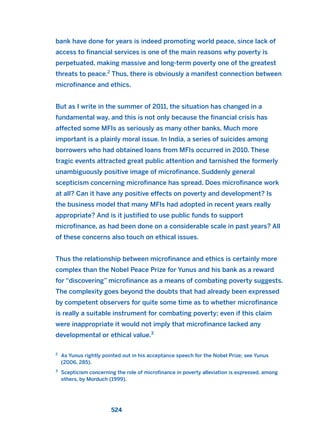 bank have done for years is indeed promoting world peace, since lack of
access to financial services is one of the main reasons why poverty is
perpetuated, making massive and long-term poverty one of the greatest
threats to peace.2
Thus, there is obviously a manifest connection between
microfinance and ethics.
But as I write in the summer of 2011, the situation has changed in a
fundamental way, and this is not only because the financial crisis has
affected some MFIs as seriously as many other banks. Much more
important is a plainly moral issue. In India, a series of suicides among
borrowers who had obtained loans from MFIs occurred in 2010. These
tragic events attracted great public attention and tarnished the formerly
unambiguously positive image of microfinance. Suddenly general
scepticism concerning microfinance has spread. Does microfinance work
at all? Can it have any positive effects on poverty and development? Is
the business model that many MFIs had adopted in recent years really
appropriate? And is it justified to use public funds to support
microfinance, as had been done on a considerable scale in past years? All
of these concerns also touch on ethical issues.
Thus the relationship between microfinance and ethics is certainly more
complex than the Nobel Peace Prize for Yunus and his bank as a reward
for “discovering” microfinance as a means of combating poverty suggests.
The complexity goes beyond the doubts that had already been expressed
by competent observers for quite some time as to whether microfinance
is really a suitable instrument for combating poverty; even if this claim
were inappropriate it would not imply that microfinance lacked any
developmental or ethical value.3
524
2
As Yunus rightly pointed out in his acceptance speech for the Nobel Prize; see Yunus
(2006, 285).
3
Scepticism concerning the role of microfinance in poverty alleviation is expressed, among
others, by Morduch (1999).
2011 B08 ETICA INGLES 019 30/12/11 11:11 Página 524
 
