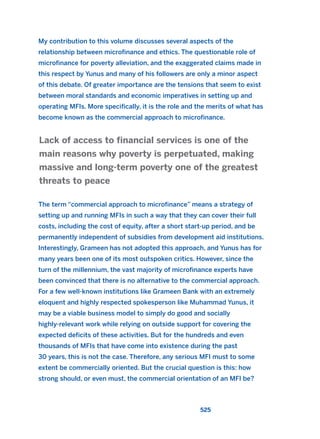 My contribution to this volume discusses several aspects of the
relationship between microfinance and ethics. The questionable role of
microfinance for poverty alleviation, and the exaggerated claims made in
this respect by Yunus and many of his followers are only a minor aspect
of this debate. Of greater importance are the tensions that seem to exist
between moral standards and economic imperatives in setting up and
operating MFIs. More specifically, it is the role and the merits of what has
become known as the commercial approach to microfinance.
The term “commercial approach to microfinance” means a strategy of
setting up and running MFIs in such a way that they can cover their full
costs, including the cost of equity, after a short start-up period, and be
permanently independent of subsidies from development aid institutions.
Interestingly, Grameen has not adopted this approach, and Yunus has for
many years been one of its most outspoken critics. However, since the
turn of the millennium, the vast majority of microfinance experts have
been convinced that there is no alternative to the commercial approach.
For a few well-known institutions like Grameen Bank with an extremely
eloquent and highly respected spokesperson like Muhammad Yunus, it
may be a viable business model to simply do good and socially
highly-relevant work while relying on outside support for covering the
expected deficits of these activities. But for the hundreds and even
thousands of MFIs that have come into existence during the past
30 years, this is not the case. Therefore, any serious MFI must to some
extent be commercially oriented. But the crucial question is this: how
strong should, or even must, the commercial orientation of an MFI be?
Lack of access to financial services is one of the
main reasons why poverty is perpetuated, making
massive and long-term poverty one of the greatest
threats to peace
525
2011 B08 ETICA INGLES 019 30/12/11 11:11 Página 525
 