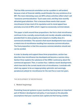 That too little commercial orientation can be a problem is self-evident,
because a lack of financial viability would threaten the very existence of an
MFI. The more interesting cases are MFIs whose activities reflect what I call
“excessive commercialization.” Such cases exist, and they have recently
attracted great attention. This is because those events that caused
microfinance to lose most of its reputation and its moral appeal have
precisely occurred at MFIs which I regard as excessively commercialized.
This paper is built around three propositions: the first is that microfinance
continues to be a socially, economically and morally valuable undertaking,
provided that it is done properly and is based on a healthy dose of a
commercial orientation. The second is that recent developments have caused
a moral crisis of microfinance resulting from excessive commercialization.
The final proposition is that this excessive commercialization should and
can be avoided.
In order to develop and support these three propositions, section two
describes how microfinance has developed and become a success story.
Section three explains the substance of the 1990s’ controversy about the
commercial approach. Then, in section four, I address recent developments
which have led to the current moral crisis of microfinance. I conclude with
what may appear to be an inappropriately optimistic and seemingly
paradoxical outlook for microfinance for the next five or even ten years.
THE DEVELOPMENT OF MICROFINANCE
1. Modest beginnings
Promoting financial systems in poor countries has long been an important
part of Western development-aid policy. It was based on the plausible
assumptions that poor countries lack capital and that having a better
526
2011 B08 ETICA INGLES 019 30/12/11 11:11 Página 526
 