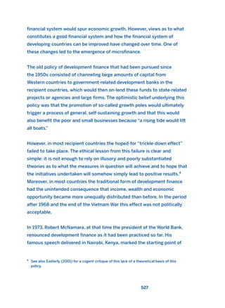 financial system would spur economic growth. However, views as to what
constitutes a good financial system and how the financial system of
developing countries can be improved have changed over time. One of
these changes led to the emergence of microfinance.
The old policy of development finance that had been pursued since
the 1950s consisted of channeling large amounts of capital from
Western countries to government-related development banks in the
recipient countries, which would then on-lend these funds to state-related
projects or agencies and large firms. The optimistic belief underlying this
policy was that the promotion of so-called growth poles would ultimately
trigger a process of general, self-sustaining growth and that this would
also benefit the poor and small businesses because “a rising tide would lift
all boats.”
However, in most recipient countries the hoped-for “trickle-down effect”
failed to take place. The ethical lesson from this failure is clear and
simple: it is not enough to rely on illusory and poorly substantiated
theories as to what the measures in question will achieve and to hope that
the initiatives undertaken will somehow simply lead to positive results.4
Moreover, in most countries the traditional form of development finance
had the unintended consequence that income, wealth and economic
opportunity became more unequally distributed than before. In the period
after 1968 and the end of the Vietnam War this effect was not politically
acceptable.
In 1973, Robert McNamara, at that time the president of the World Bank,
renounced development finance as it had been practiced so far. His
famous speech delivered in Nairobi, Kenya, marked the starting point of
527
4
See also Easterly (2001) for a cogent critique of this lack of a theoretical basis of this
policy.
2011 B08 ETICA INGLES 019 30/12/11 11:11 Página 527
 