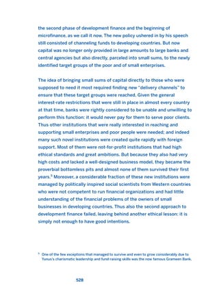 the second phase of development finance and the beginning of
microfinance, as we call it now. The new policy ushered in by his speech
still consisted of channeling funds to developing countries. But now
capital was no longer only provided in large amounts to large banks and
central agencies but also directly, parceled into small sums, to the newly
identified target groups of the poor and of small enterprises.
The idea of bringing small sums of capital directly to those who were
supposed to need it most required finding new “delivery channels” to
ensure that these target groups were reached. Given the general
interest-rate restrictions that were still in place in almost every country
at that time, banks were rightly considered to be unable and unwilling to
perform this function: it would never pay for them to serve poor clients.
Thus other institutions that were really interested in reaching and
supporting small enterprises and poor people were needed; and indeed
many such novel institutions were created quite rapidly with foreign
support. Most of them were not-for-profit institutions that had high
ethical standards and great ambitions. But because they also had very
high costs and lacked a well-designed business model, they became the
proverbial bottomless pits and almost none of them survived their first
years.5
Moreover, a considerable fraction of these new institutions were
managed by politically inspired social scientists from Western countries
who were not competent to run financial organizations and had little
understanding of the financial problems of the owners of small
businesses in developing countries. Thus also the second approach to
development finance failed, leaving behind another ethical lesson: it is
simply not enough to have good intentions.
528
5
One of the few exceptions that managed to survive and even to grow considerably due to
Yunus’s charismatic leadership and fund-raising skills was the now famous Grameen Bank.
2011 B08 ETICA INGLES 019 30/12/11 11:11 Página 528
 