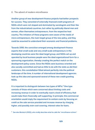 2. The advent of modern microfinance
Another group of new development-finance projects had better prospects
for success. They consisted of externally financed credit programs of
NGOs which were not shaped and dominated by sociologists and their like
from the industrialized countries, but rather by politically liberal men and
women, often themselves entrepreneurs, from the respective host
country. The initiators of these programs were aware of the needs of
micro-entrepreneurs, the main target group of the new policy, and they
could be assumed to understand their economic and financial problems.
Towards 1990, the conviction emerged among development-finance
experts that small-scale and very small-scale entrepreneurs in the
developing countries were the ideal target group, and NGOs set up and
operated by local business people were the ideal organizational form for a
sponsoring organization, thereby creating the perfect match on the
development-policy scene. Since the NGOs were business-oriented and
also socially committed and had as little to do with the state as did their
customers, this constellation fitted almost perfectly into the political
landscape of the time. A number of international development agencies
took up this idea and sponsored several of these new credit-granting
NGOs.
It is important to distinguish between two types of MFIs.6
One type
consists of those which were concerned about limiting costs and
increasing revenue in order to eventually reach a level of efficiency that
would make them financially self-supporting. In principle, this commercial
orientation would imply the requirement to contain costs by focusing on
credit as the sole service provided and increase revenue by charging
higher, and possibly even cost-covering, interest rates for loans.
529
6
See also Morduch (2000), who vividly describes what he calls the “microfinance schism.”
2011 B08 ETICA INGLES 019 30/12/11 11:11 Página 529
 