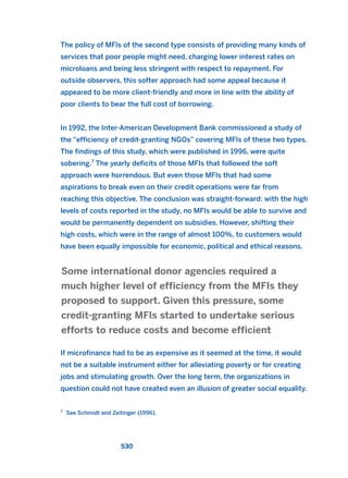 The policy of MFIs of the second type consists of providing many kinds of
services that poor people might need, charging lower interest rates on
microloans and being less stringent with respect to repayment. For
outside observers, this softer approach had some appeal because it
appeared to be more client-friendly and more in line with the ability of
poor clients to bear the full cost of borrowing.
In 1992, the Inter-American Development Bank commissioned a study of
the “efficiency of credit-granting NGOs” covering MFIs of these two types.
The findings of this study, which were published in 1996, were quite
sobering.7
The yearly deficits of those MFIs that followed the soft
approach were horrendous. But even those MFIs that had some
aspirations to break even on their credit operations were far from
reaching this objective. The conclusion was straight-forward: with the high
levels of costs reported in the study, no MFIs would be able to survive and
would be permanently dependent on subsidies. However, shifting their
high costs, which were in the range of almost 100%, to customers would
have been equally impossible for economic, political and ethical reasons.
If microfinance had to be as expensive as it seemed at the time, it would
not be a suitable instrument either for alleviating poverty or for creating
jobs and stimulating growth. Over the long term, the organizations in
question could not have created even an illusion of greater social equality.
Some international donor agencies required a
much higher level of efficiency from the MFIs they
proposed to support. Given this pressure, some
credit-granting MFIs started to undertake serious
efforts to reduce costs and become efficient
530
7
See Schmidt and Zeitinger (1996).
2011 B08 ETICA INGLES 019 30/12/11 11:11 Página 530
 