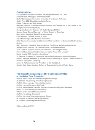 First signatories
A.T. Ariyaratne, Founder-President, Sarvodaya Movement, Sri Lanka
Leonardo Boff, Theologian and Writer, Brazil
Michel Camdessus, Gouverneur honoraire de la Banque de France
Walter Fust, CEO, Global Humanitarian Forum
Prince El Hassan bin Talal, Jordan
Margot Kässmann, Lutheran Bishop of Hanover and Chairperson of the Council of the
Evangelical Church in Germany
Georg Kell, Executive Director, UN Global Compact Office
Samuel Kobia, General Secretary of World Council of Churches
Hans Küng, President, Global Ethic Foundation
Karl Lehmann, Cardinal, Bishop of Mainz
Klaus M. Leisinger, CEO, Novartis Foundation
Peter Maurer, Ambassador and Permanent Representative of Switzerland to the United
Nations
Mary Robinson, President, Realizing Rights: The Ethical Globalization Initiative
Jeffrey Sachs, Director, The Earth Institute, Columbia University
Juan Somavia, Director General, International Labour Organization
Desmond Tutu, Archbishop Emeritus and Nobel Peace Prize Laureate
Daniel Vasella, CEO, Novartis International
Tu Weiming, Professor of Philosophy, Harvard University and Beijing University
Patricia Werhane, Professor of Business Ethics, University of Virginia, Darden School of
Business and DePaul University
James D. Wolfensohn, former President of the World Bank
Carolyn Woo, Dean, Mendoza College of Business University of Notre Dame
The declaration was composed by a working committee
of the Global Ethic Foundation:
Prof. Dr. Heinz-Dieter Assmann (Tübingen University)
Dr. Wolfram Freudenberg (Freudenberg Group)
Prof. Dr. Klaus Leisinger (Novartis Foundation)
Prof. Dr. Hermut Kormann (Voith AG)
Prof. Dr. Josef Wieland (Drafter, Konstanz University of Applied Sciences)
Prof. h.c. Karl Schlecht (Putzmeister AG)
Officers of the Global Ethic Foundation:
Prof. Dr. Hans Küng (President)
Prof. Dr. Karl-Josef Kuschel (Academic Advisor)
Dr. Stephan Schlensog (Secretary-General)
Dr. Günther Gebhardt (Senior Advisor)
Tubingen, 1 April 2009
54
2011 B08 ETICA INGLES 001B 30/12/11 11:13 Página 54
 