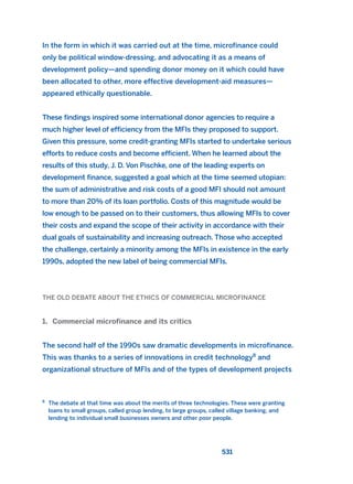 In the form in which it was carried out at the time, microfinance could
only be political window-dressing, and advocating it as a means of
development policy—and spending donor money on it which could have
been allocated to other, more effective development-aid measures—
appeared ethically questionable.
These findings inspired some international donor agencies to require a
much higher level of efficiency from the MFIs they proposed to support.
Given this pressure, some credit-granting MFIs started to undertake serious
efforts to reduce costs and become efficient. When he learned about the
results of this study, J. D. Von Pischke, one of the leading experts on
development finance, suggested a goal which at the time seemed utopian:
the sum of administrative and risk costs of a good MFI should not amount
to more than 20% of its loan portfolio. Costs of this magnitude would be
low enough to be passed on to their customers, thus allowing MFIs to cover
their costs and expand the scope of their activity in accordance with their
dual goals of sustainability and increasing outreach. Those who accepted
the challenge, certainly a minority among the MFIs in existence in the early
1990s, adopted the new label of being commercial MFIs.
THE OLD DEBATE ABOUT THE ETHICS OF COMMERCIAL MICROFINANCE
1. Commercial microfinance and its critics
The second half of the 1990s saw dramatic developments in microfinance.
This was thanks to a series of innovations in credit technology8
and
organizational structure of MFIs and of the types of development projects
531
8
The debate at that time was about the merits of three technologies. These were granting
loans to small groups, called group lending, to large groups, called village banking, and
lending to individual small businesses owners and other poor people.
2011 B08 ETICA INGLES 019 30/12/11 11:11 Página 531
 