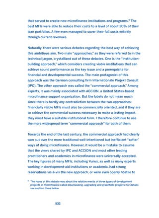 that served to create new microfinance institutions and programs.9
The
best MFIs were able to reduce their costs to a level of about 20% of their
loan portfolios. A few even managed to cover their full costs entirely
through current revenues.
Naturally, there were serious debates regarding the best way of achieving
this ambitious aim. Two main “approaches,” as they were referred to in the
technical jargon, crystallized out of these debates. One is the “institution-
building approach,” which considers creating viable institutions that can
achieve sound performance as the key issue and a prerequisite for
financial and developmental success. The main protagonist of this
approach was the German consulting firm Internationale Projekt Consult
(IPC). The other approach was called the “commercial approach.” Among
experts, it was mainly associated with ACCION, a United States-based
microfinance support organization. But the labels do not mean much
since there is hardly any contradiction between the two approaches:
financially viable MFIs must also be commercially oriented, and if they are
to achieve the commercial success necessary to make a lasting impact,
they must have a suitable institutional form. I therefore continue to use
the more widespread term “commercial approach” for both of them.
Towards the end of the last century, the commercial approach had clearly
won out over the more traditional well-intentioned but inefficient “softer”
ways of doing microfinance. However, it would be a mistake to assume
that the views shared by IPC and ACCION and most other leading
practitioners and academics in microfinance were universally accepted.
The key figures of many MFIs, including Yunus, as well as many experts
working in development-aid institutions or academia, had strong
reservations vis-à-vis the new approach, or were even openly hostile to
532
9
The focus of this debate was about the relative merits of three types of development
projects in microfinance called downscaling, upgrading and greenfield projects; for details
see section three below.
2011 B08 ETICA INGLES 019 30/12/11 11:11 Página 532
 
