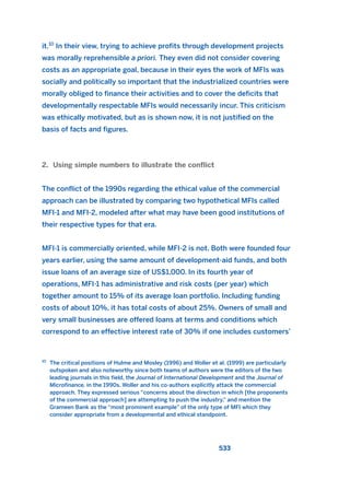 it.10
In their view, trying to achieve profits through development projects
was morally reprehensible a priori. They even did not consider covering
costs as an appropriate goal, because in their eyes the work of MFIs was
socially and politically so important that the industrialized countries were
morally obliged to finance their activities and to cover the deficits that
developmentally respectable MFIs would necessarily incur. This criticism
was ethically motivated, but as is shown now, it is not justified on the
basis of facts and figures.
2. Using simple numbers to illustrate the conflict
The conflict of the 1990s regarding the ethical value of the commercial
approach can be illustrated by comparing two hypothetical MFIs called
MFI-1 and MFI-2, modeled after what may have been good institutions of
their respective types for that era.
MFI-1 is commercially oriented, while MFI-2 is not. Both were founded four
years earlier, using the same amount of development-aid funds, and both
issue loans of an average size of US$1,000. In its fourth year of
operations, MFI-1 has administrative and risk costs (per year) which
together amount to 15% of its average loan portfolio. Including funding
costs of about 10%, it has total costs of about 25%. Owners of small and
very small businesses are offered loans at terms and conditions which
correspond to an effective interest rate of 30% if one includes customers’
533
10
The critical positions of Hulme and Mosley (1996) and Woller et al. (1999) are particularly
outspoken and also noteworthy since both teams of authors were the editors of the two
leading journals in this field, the Journal of International Development and the Journal of
Microfinance, in the 1990s. Woller and his co-authors explicitly attack the commercial
approach. They expressed serious “concerns about the direction in which [the proponents
of the commercial approach] are attempting to push the industry,” and mention the
Grameen Bank as the “most prominent example” of the only type of MFI which they
consider appropriate from a developmental and ethical standpoint.
2011 B08 ETICA INGLES 019 30/12/11 11:11 Página 533
 