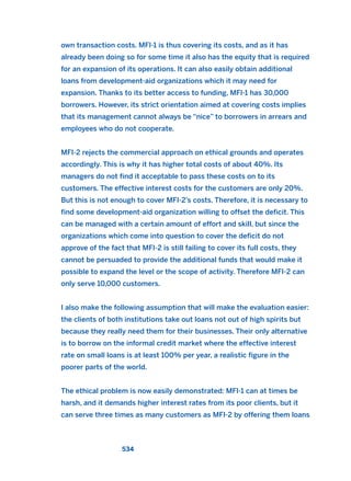 own transaction costs. MFI-1 is thus covering its costs, and as it has
already been doing so for some time it also has the equity that is required
for an expansion of its operations. It can also easily obtain additional
loans from development-aid organizations which it may need for
expansion. Thanks to its better access to funding, MFI-1 has 30,000
borrowers. However, its strict orientation aimed at covering costs implies
that its management cannot always be “nice” to borrowers in arrears and
employees who do not cooperate.
MFI-2 rejects the commercial approach on ethical grounds and operates
accordingly. This is why it has higher total costs of about 40%. Its
managers do not find it acceptable to pass these costs on to its
customers. The effective interest costs for the customers are only 20%.
But this is not enough to cover MFI-2’s costs. Therefore, it is necessary to
find some development-aid organization willing to offset the deficit. This
can be managed with a certain amount of effort and skill, but since the
organizations which come into question to cover the deficit do not
approve of the fact that MFI-2 is still failing to cover its full costs, they
cannot be persuaded to provide the additional funds that would make it
possible to expand the level or the scope of activity. Therefore MFI-2 can
only serve 10,000 customers.
I also make the following assumption that will make the evaluation easier:
the clients of both institutions take out loans not out of high spirits but
because they really need them for their businesses. Their only alternative
is to borrow on the informal credit market where the effective interest
rate on small loans is at least 100% per year, a realistic figure in the
poorer parts of the world.
The ethical problem is now easily demonstrated: MFI-1 can at times be
harsh, and it demands higher interest rates from its poor clients, but it
can serve three times as many customers as MFI-2 by offering them loans
534
2011 B08 ETICA INGLES 019 30/12/11 11:11 Página 534
 