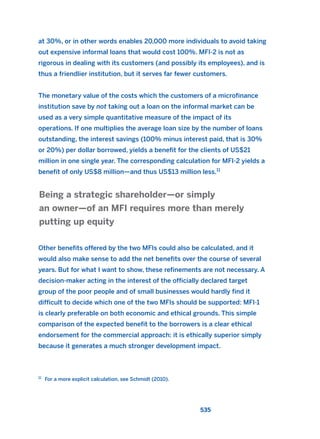 at 30%, or in other words enables 20,000 more individuals to avoid taking
out expensive informal loans that would cost 100%. MFI-2 is not as
rigorous in dealing with its customers (and possibly its employees), and is
thus a friendlier institution, but it serves far fewer customers.
The monetary value of the costs which the customers of a microfinance
institution save by not taking out a loan on the informal market can be
used as a very simple quantitative measure of the impact of its
operations. If one multiplies the average loan size by the number of loans
outstanding, the interest savings (100% minus interest paid, that is 30%
or 20%) per dollar borrowed, yields a benefit for the clients of US$21
million in one single year. The corresponding calculation for MFI-2 yields a
benefit of only US$8 million—and thus US$13 million less.11
Other benefits offered by the two MFIs could also be calculated, and it
would also make sense to add the net benefits over the course of several
years. But for what I want to show, these refinements are not necessary. A
decision-maker acting in the interest of the officially declared target
group of the poor people and of small businesses would hardly find it
difficult to decide which one of the two MFIs should be supported: MFI-1
is clearly preferable on both economic and ethical grounds. This simple
comparison of the expected benefit to the borrowers is a clear ethical
endorsement for the commercial approach: it is ethically superior simply
because it generates a much stronger development impact.
Being a strategic shareholder—or simply
an owner—of an MFI requires more than merely
putting up equity
535
11
For a more explicit calculation, see Schmidt (2010).
2011 B08 ETICA INGLES 019 30/12/11 11:11 Página 535
 