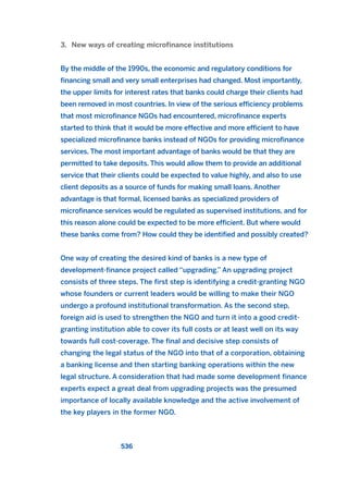 3. New ways of creating microfinance institutions
By the middle of the 1990s, the economic and regulatory conditions for
financing small and very small enterprises had changed. Most importantly,
the upper limits for interest rates that banks could charge their clients had
been removed in most countries. In view of the serious efficiency problems
that most microfinance NGOs had encountered, microfinance experts
started to think that it would be more effective and more efficient to have
specialized microfinance banks instead of NGOs for providing microfinance
services. The most important advantage of banks would be that they are
permitted to take deposits. This would allow them to provide an additional
service that their clients could be expected to value highly, and also to use
client deposits as a source of funds for making small loans. Another
advantage is that formal, licensed banks as specialized providers of
microfinance services would be regulated as supervised institutions, and for
this reason alone could be expected to be more efficient. But where would
these banks come from? How could they be identified and possibly created?
One way of creating the desired kind of banks is a new type of
development-finance project called “upgrading.” An upgrading project
consists of three steps. The first step is identifying a credit-granting NGO
whose founders or current leaders would be willing to make their NGO
undergo a profound institutional transformation. As the second step,
foreign aid is used to strengthen the NGO and turn it into a good credit-
granting institution able to cover its full costs or at least well on its way
towards full cost-coverage. The final and decisive step consists of
changing the legal status of the NGO into that of a corporation, obtaining
a banking license and then starting banking operations within the new
legal structure. A consideration that had made some development finance
experts expect a great deal from upgrading projects was the presumed
importance of locally available knowledge and the active involvement of
the key players in the former NGO.
536
2011 B08 ETICA INGLES 019 30/12/11 11:11 Página 536
 