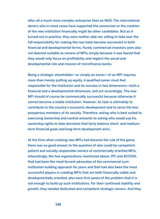 after all a much more complex enterprise than an NGO. The international
donors who in most cases have supported the conversion or the creation
of the new institution financially might be other candidates. But as it
turned out in practice, they were neither able nor willing to take over the
full responsibility for making the new bank become successful in both
financial and developmental terms. Purely commercial investors were also
not deemed suitable as owners of MFIs simply because it was feared that
they would only focus on profitability and neglect the social and
developmental role and mission of microfinance banks.
Being a strategic shareholder—or simply an owner—of an MFI requires
more than merely putting up equity. A qualified owner must feel
responsible for the institution and its success in two dimensions—both a
financial and a developmental dimension, and act accordingly. The new
MFI should of course be commercially successful because otherwise it
cannot become a stable institution. However, its task is ultimately to
contribute to the country’s economic development and to serve the less
prosperous members of its society. Therefore, asking who is best suited to
exercising ownership and control amounts to asking who would use his
ownership rights to take decisions that fairly balance short- and medium-
term financial goals and long-term development aims.
At the time when creating new MFIs had become the rule of the game,
there was no good answer to the question of who could be competent,
patient and socially responsible owners of commercially oriented MFIs.
Interestingly, the two organizations mentioned above, IPC and ACCION,
that had been the most fervent advocates of the commercial-cum-
institution building approach for years and that had also been the most
successful players in creating MFIs that are both financially viable and
developmentally oriented, also were first aware of the problem that it is
not enough to build up such institutions. For their continued stability and
growth, they needed dedicated and competent strategic owners. And they
538
2011 B08 ETICA INGLES 019 30/12/11 11:11 Página 538
 
