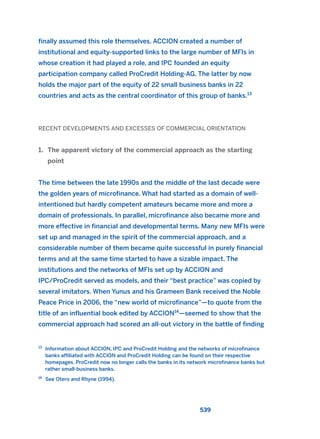 finally assumed this role themselves. ACCION created a number of
institutional and equity-supported links to the large number of MFIs in
whose creation it had played a role, and IPC founded an equity
participation company called ProCredit Holding-AG. The latter by now
holds the major part of the equity of 22 small business banks in 22
countries and acts as the central coordinator of this group of banks.13
RECENT DEVELOPMENTS AND EXCESSES OF COMMERCIAL ORIENTATION
1. The apparent victory of the commercial approach as the starting
point
The time between the late 1990s and the middle of the last decade were
the golden years of microfinance. What had started as a domain of well-
intentioned but hardly competent amateurs became more and more a
domain of professionals. In parallel, microfinance also became more and
more effective in financial and developmental terms. Many new MFIs were
set up and managed in the spirit of the commercial approach, and a
considerable number of them became quite successful in purely financial
terms and at the same time started to have a sizable impact. The
institutions and the networks of MFIs set up by ACCION and
IPC/ProCredit served as models, and their “best practice” was copied by
several imitators. When Yunus and his Grameen Bank received the Noble
Peace Price in 2006, the “new world of microfinance”—to quote from the
title of an influential book edited by ACCION14
—seemed to show that the
commercial approach had scored an all-out victory in the battle of finding
539
13
Information about ACCION, IPC and ProCredit Holding and the networks of microfinance
banks affiliated with ACCION and ProCredit Holding can be found on their respective
homepages. ProCredit now no longer calls the banks in its network microfinance banks but
rather small-business banks.
14
See Otero and Rhyne (1994).
2011 B08 ETICA INGLES 019 30/12/11 11:11 Página 539
 