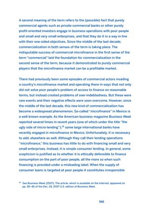 A second meaning of the term refers to the (possible) fact that purely
commercial agents such as private commercial banks or other purely
profit-oriented investors engage in business operations with poor people
and small and very small enterprises, and that they do it in a way in line
with their one-sided objectives. Since the middle of the last decade,
commercialization in both senses of the term is taking place. The
indisputable success of commercial microfinance in the first sense of the
term “commercial” laid the foundation for commercialization in the
second sense of the term, because it demonstrated to purely commercial
players that the microfinance market can be a profitable market.
There had previously been some episodes of commercial actors invading
a country’s microfinance market and operating there in ways that not only
did not solve poor people’s problem of access to finance on reasonable
terms, but instead created problems of over-indebtedness. But these were
rare events and their negative effects were soon overcome. However, since
the middle of the last decade, this new kind of commercialization has
become a widespread phenomenon. So-called “microfinance” in Mexico is
a well-known example. As the American business magazine Business Week
reported several times in recent years (one of which under the title “the
ugly side of micro-lending”),16
some large international banks have
recently engaged in microfinance in Mexico. Unfortunately, it is necessary
to add, elsewhere as well. Although they call their lending operations
“microfinance,” this business has little to do with financing small and very
small enterprises. Instead, it is simple consumer lending. In general, some
scepticism is justified as to whether it is ethically defensible to finance
consumption on the part of poor people, all the more so when such
financing is provided under a misleading label. When the supply of
consumer loans is targeted at poor people it constitutes irresponsible
541
16
See Business Week (2007). The article, which is available on the Internet, appeared on
pp. 38–46 of the Dec. 24, 2007 U.S. edition of Business Week.
2011 B08 ETICA INGLES 019 30/12/11 11:11 Página 541
 