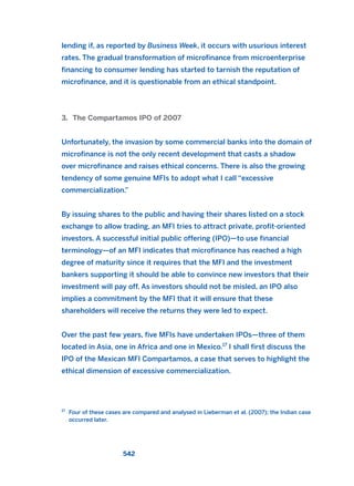 lending if, as reported by Business Week, it occurs with usurious interest
rates. The gradual transformation of microfinance from microenterprise
financing to consumer lending has started to tarnish the reputation of
microfinance, and it is questionable from an ethical standpoint.
3. The Compartamos IPO of 2007
Unfortunately, the invasion by some commercial banks into the domain of
microfinance is not the only recent development that casts a shadow
over microfinance and raises ethical concerns. There is also the growing
tendency of some genuine MFIs to adopt what I call “excessive
commercialization.”
By issuing shares to the public and having their shares listed on a stock
exchange to allow trading, an MFI tries to attract private, profit-oriented
investors. A successful initial public offering (IPO)—to use financial
terminology—of an MFI indicates that microfinance has reached a high
degree of maturity since it requires that the MFI and the investment
bankers supporting it should be able to convince new investors that their
investment will pay off. As investors should not be misled, an IPO also
implies a commitment by the MFI that it will ensure that these
shareholders will receive the returns they were led to expect.
Over the past few years, five MFIs have undertaken IPOs—three of them
located in Asia, one in Africa and one in Mexico.17
I shall first discuss the
IPO of the Mexican MFI Compartamos, a case that serves to highlight the
ethical dimension of excessive commercialization.
542
17
Four of these cases are compared and analysed in Lieberman et al. (2007); the Indian case
occurred later.
2011 B08 ETICA INGLES 019 30/12/11 11:11 Página 542
 