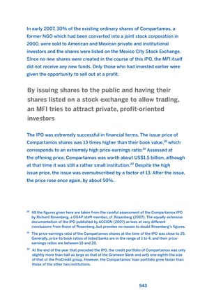In early 2007, 30% of the existing ordinary shares of Compartamos, a
former NGO which had been converted into a joint stock corporation in
2000, were sold to American and Mexican private and institutional
investors and the shares were listed on the Mexico City Stock Exchange.
Since no new shares were created in the course of this IPO, the MFI itself
did not receive any new funds. Only those who had invested earlier were
given the opportunity to sell out at a profit.
The IPO was extremely successful in financial terms. The issue price of
Compartamos shares was 13 times higher than their book value,18
which
corresponds to an extremely high price-earnings ratio.19
Assessed at
the offering price, Compartamos was worth about US$1.5 billion, although
at that time it was still a rather small institution.20
Despite the high
issue price, the issue was oversubscribed by a factor of 13. After the issue,
the price rose once again, by about 50%.
By issuing shares to the public and having their
shares listed on a stock exchange to allow trading,
an MFI tries to attract private, profit-oriented
investors
543
18
All the figures given here are taken from the careful assessment of the Compartamos IPO
by Richard Rosenberg, a CGAP staff member; cf. Rosenberg (2007). The equally extensive
documentation of the IPO published by ACCION (2007) arrives at very different
conclusions from those of Rosenberg, but provides no reason to doubt Rosenberg’s figures.
19
The price-earnings ratio of the Compartamos shares at the time of the IPO was close to 25.
Generally, price-to-book ratios of listed banks are in the range of 1 to 4, and their price-
earnings ratios are between 10 and 20.
20
At the end of the year that preceded the IPO, the credit portfolio of Compartamos was only
slightly more than half as large as that of the Grameen Bank and only one-eighth the size
of that of the ProCredit group. However, the Compartamos’ loan portfolio grew faster than
those of the other two institutions.
2011 B08 ETICA INGLES 019 30/12/11 11:11 Página 543
 