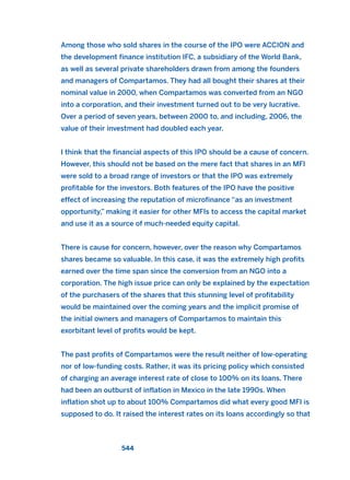 Among those who sold shares in the course of the IPO were ACCION and
the development finance institution IFC, a subsidiary of the World Bank,
as well as several private shareholders drawn from among the founders
and managers of Compartamos. They had all bought their shares at their
nominal value in 2000, when Compartamos was converted from an NGO
into a corporation, and their investment turned out to be very lucrative.
Over a period of seven years, between 2000 to, and including, 2006, the
value of their investment had doubled each year.
I think that the financial aspects of this IPO should be a cause of concern.
However, this should not be based on the mere fact that shares in an MFI
were sold to a broad range of investors or that the IPO was extremely
profitable for the investors. Both features of the IPO have the positive
effect of increasing the reputation of microfinance “as an investment
opportunity,” making it easier for other MFIs to access the capital market
and use it as a source of much-needed equity capital.
There is cause for concern, however, over the reason why Compartamos
shares became so valuable. In this case, it was the extremely high profits
earned over the time span since the conversion from an NGO into a
corporation. The high issue price can only be explained by the expectation
of the purchasers of the shares that this stunning level of profitability
would be maintained over the coming years and the implicit promise of
the initial owners and managers of Compartamos to maintain this
exorbitant level of profits would be kept.
The past profits of Compartamos were the result neither of low-operating
nor of low-funding costs. Rather, it was its pricing policy which consisted
of charging an average interest rate of close to 100% on its loans. There
had been an outburst of inflation in Mexico in the late 1990s. When
inflation shot up to about 100% Compartamos did what every good MFI is
supposed to do. It raised the interest rates on its loans accordingly so that
544
2011 B08 ETICA INGLES 019 30/12/11 11:11 Página 544
 