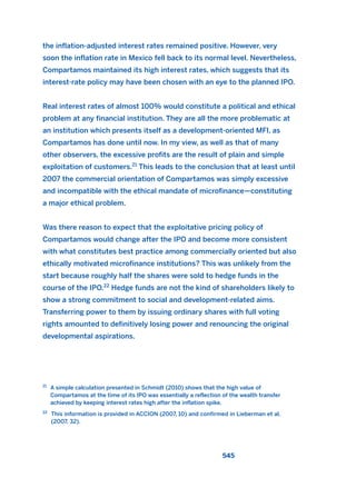 the inflation-adjusted interest rates remained positive. However, very
soon the inflation rate in Mexico fell back to its normal level. Nevertheless,
Compartamos maintained its high interest rates, which suggests that its
interest-rate policy may have been chosen with an eye to the planned IPO.
Real interest rates of almost 100% would constitute a political and ethical
problem at any financial institution. They are all the more problematic at
an institution which presents itself as a development-oriented MFI, as
Compartamos has done until now. In my view, as well as that of many
other observers, the excessive profits are the result of plain and simple
exploitation of customers.21
This leads to the conclusion that at least until
2007 the commercial orientation of Compartamos was simply excessive
and incompatible with the ethical mandate of microfinance—constituting
a major ethical problem.
Was there reason to expect that the exploitative pricing policy of
Compartamos would change after the IPO and become more consistent
with what constitutes best practice among commercially oriented but also
ethically motivated microfinance institutions? This was unlikely from the
start because roughly half the shares were sold to hedge funds in the
course of the IPO.22
Hedge funds are not the kind of shareholders likely to
show a strong commitment to social and development-related aims.
Transferring power to them by issuing ordinary shares with full voting
rights amounted to definitively losing power and renouncing the original
developmental aspirations.
545
21
A simple calculation presented in Schmidt (2010) shows that the high value of
Compartamos at the time of its IPO was essentially a reflection of the wealth transfer
achieved by keeping interest rates high after the inflation spike.
22
This information is provided in ACCION (2007, 10) and confirmed in Lieberman et al.
(2007, 32).
2011 B08 ETICA INGLES 019 30/12/11 11:11 Página 545
 