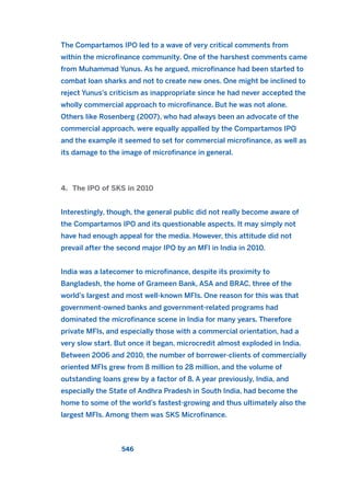 The Compartamos IPO led to a wave of very critical comments from
within the microfinance community. One of the harshest comments came
from Muhammad Yunus. As he argued, microfinance had been started to
combat loan sharks and not to create new ones. One might be inclined to
reject Yunus’s criticism as inappropriate since he had never accepted the
wholly commercial approach to microfinance. But he was not alone.
Others like Rosenberg (2007), who had always been an advocate of the
commercial approach, were equally appalled by the Compartamos IPO
and the example it seemed to set for commercial microfinance, as well as
its damage to the image of microfinance in general.
4. The IPO of SKS in 2010
Interestingly, though, the general public did not really become aware of
the Compartamos IPO and its questionable aspects. It may simply not
have had enough appeal for the media. However, this attitude did not
prevail after the second major IPO by an MFI in India in 2010.
India was a latecomer to microfinance, despite its proximity to
Bangladesh, the home of Grameen Bank, ASA and BRAC, three of the
world’s largest and most well-known MFIs. One reason for this was that
government-owned banks and government-related programs had
dominated the microfinance scene in India for many years. Therefore
private MFIs, and especially those with a commercial orientation, had a
very slow start. But once it began, microcredit almost exploded in India.
Between 2006 and 2010, the number of borrower-clients of commercially
oriented MFIs grew from 8 million to 28 million, and the volume of
outstanding loans grew by a factor of 8. A year previously, India, and
especially the State of Andhra Pradesh in South India, had become the
home to some of the world’s fastest-growing and thus ultimately also the
largest MFIs. Among them was SKS Microfinance.
546
2011 B08 ETICA INGLES 019 30/12/11 11:11 Página 546
 