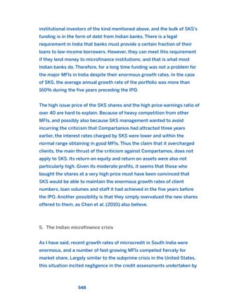 institutional investors of the kind mentioned above, and the bulk of SKS’s
funding is in the form of debt from Indian banks. There is a legal
requirement in India that banks must provide a certain fraction of their
loans to low-income borrowers. However, they can meet this requirement
if they lend money to microfinance institutions; and that is what most
Indian banks do. Therefore, for a long time funding was not a problem for
the major MFIs in India despite their enormous growth rates. In the case
of SKS, the average annual growth rate of the portfolio was more than
160% during the five years preceding the IPO.
The high issue price of the SKS shares and the high price-earnings ratio of
over 40 are hard to explain. Because of heavy competition from other
MFIs, and possibly also because SKS management wanted to avoid
incurring the criticism that Compartamos had attracted three years
earlier, the interest rates charged by SKS were lower and within the
normal range obtaining in good MFIs. Thus the claim that it overcharged
clients, the main thrust of the criticism against Compartamos, does not
apply to SKS. Its return on equity and return on assets were also not
particularly high. Given its moderate profits, it seems that those who
bought the shares at a very high price must have been convinced that
SKS would be able to maintain the enormous growth rates of client
numbers, loan volumes and staff it had achieved in the five years before
the IPO. Another possibility is that they simply overvalued the new shares
offered to them, as Chen et al. (2010) also believe.
5. The Indian microfinance crisis
As I have said, recent growth rates of microcredit in South India were
enormous, and a number of fast-growing MFIs competed fiercely for
market share. Largely similar to the subprime crisis in the United States,
this situation incited negligence in the credit assessments undertaken by
548
2011 B08 ETICA INGLES 019 30/12/11 11:11 Página 548
 