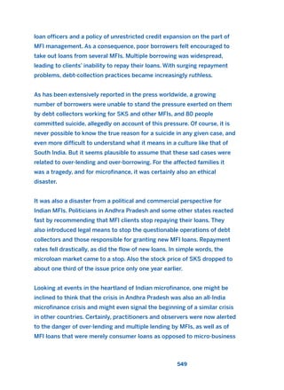 loan officers and a policy of unrestricted credit expansion on the part of
MFI management. As a consequence, poor borrowers felt encouraged to
take out loans from several MFIs. Multiple borrowing was widespread,
leading to clients’ inability to repay their loans. With surging repayment
problems, debt-collection practices became increasingly ruthless.
As has been extensively reported in the press worldwide, a growing
number of borrowers were unable to stand the pressure exerted on them
by debt collectors working for SKS and other MFIs, and 80 people
committed suicide, allegedly on account of this pressure. Of course, it is
never possible to know the true reason for a suicide in any given case, and
even more difficult to understand what it means in a culture like that of
South India. But it seems plausible to assume that these sad cases were
related to over-lending and over-borrowing. For the affected families it
was a tragedy, and for microfinance, it was certainly also an ethical
disaster.
It was also a disaster from a political and commercial perspective for
Indian MFIs. Politicians in Andhra Pradesh and some other states reacted
fast by recommending that MFI clients stop repaying their loans. They
also introduced legal means to stop the questionable operations of debt
collectors and those responsible for granting new MFI loans. Repayment
rates fell drastically, as did the flow of new loans. In simple words, the
microloan market came to a stop. Also the stock price of SKS dropped to
about one third of the issue price only one year earlier.
Looking at events in the heartland of Indian microfinance, one might be
inclined to think that the crisis in Andhra Pradesh was also an all-India
microfinance crisis and might even signal the beginning of a similar crisis
in other countries. Certainly, practitioners and observers were now alerted
to the danger of over-lending and multiple lending by MFIs, as well as of
MFI loans that were merely consumer loans as opposed to micro-business
549
2011 B08 ETICA INGLES 019 30/12/11 11:11 Página 549
 