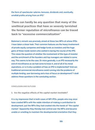 the form of spectacular salaries, bonuses, dividends and, eventually,
windfall profits arising from an IPO.”
Bateman’s remark was precisely aimed at those two MFIs at whose IPOs
I have taken a closer look. Their common features are the heavy involvement
of private equity companies and hedge funds as investors and the huge
gains of those inside owners who cashed in during the course of the IPO.
This raises the question of whether the involvement of this type of investor
and the enrichment of the founders and top managers are related in some
way. This seems to be the case. Or more generally, is an IPO necessarily the
end of microfinance as we had come to know it, and of all of its moral
aspirations, or is it only a problem of how an IPO is implemented? And can
traditional commercial microfinance avoid running into the problems of
multiple lending, over-borrowing and a loss of focus on development? I shall
address these questions in the concluding section.
CONCLUSION AND OUTLOOK
1. Are the negative effects of the capital market inevitable?
It is my impression that in both cases of MFI IPOs, people who may once
have created MFIs with the noble intention of making a contribution to
development, put the MFIs they had created into the hands of “the capital
market.” Apparently they thereby lost control over the MFIs and became
unable or unwilling to maintain the developmental orientation that they
There can hardly be any question that many of the
unethical practices that have so severely tarnished
the former reputation of microfinance can be traced
back to “excessive commercialization”
551
2011 B08 ETICA INGLES 019 30/12/11 11:11 Página 551
 