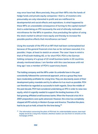 may once have had. More precisely, they put their MFIs into the hands of
hedge funds and private equity companies—that is, of investors who
presumably are only interested in profit and are indifferent to
developmental and social effects and aspirations. Is what happened to
these MFIs an unavoidable consequence of turning to the capital market?
And is undertaking an IPO necessarily the end of ethically motivated
microfinance for the MFIs in question, thus precluding the option of using
the stock market to attract more equity and thereby to increase the
possible positive effects that microfinance can have?
Using the example of the IPO of an MFI that had been contemplated but
because of the general financial crisis has so far not been executed, it is
possible, I hope, at least to sketch an answer. The case I have in mind is
that of ProCredit Holding-AG, or for short PCH. PCH is the German
holding company of a group of 22 small business banks in 22 countries
already mentioned above. I am familiar with this case because until not
long ago I was a member of PCH’s supervisory board.
The holding company and the MFIs under its umbrella have in the past
consistently followed the commercial approach, and as a group they have
been moderately profitable for a long time. They are also keenly aware of their
development policy mandate and try to adhere to it as much as possible. PCH
can therefore be regarded as successful in both regards. Since the middle of
the past decade, PCH had considered undertaking an IPO in order to raise new
equity, which it urgently needed to support the lending business of its
fast-growing affiliated small business banks.When the financial crisis hit in
2007, preparations were quite advanced. However, the crisis has completely
stopped all IPO activity in Western Europe and America. Therefore the plans
had to be put on hold, at least for the time being.26
552
26
The information concerning the plans of PCH had, for understandable reasons, been kept
largely secret for a long time. However, attentive readers can now find it in remarks on the
homepage of PCH.
2011 B08 ETICA INGLES 019 30/12/11 11:11 Página 552
 