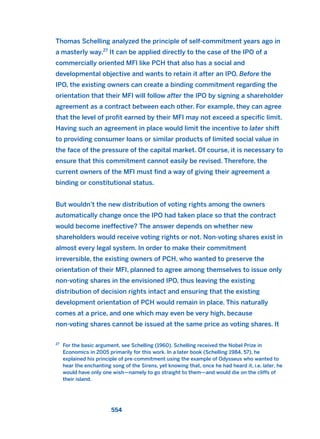Thomas Schelling analyzed the principle of self-commitment years ago in
a masterly way.27
It can be applied directly to the case of the IPO of a
commercially oriented MFI like PCH that also has a social and
developmental objective and wants to retain it after an IPO. Before the
IPO, the existing owners can create a binding commitment regarding the
orientation that their MFI will follow after the IPO by signing a shareholder
agreement as a contract between each other. For example, they can agree
that the level of profit earned by their MFI may not exceed a specific limit.
Having such an agreement in place would limit the incentive to later shift
to providing consumer loans or similar products of limited social value in
the face of the pressure of the capital market. Of course, it is necessary to
ensure that this commitment cannot easily be revised. Therefore, the
current owners of the MFI must find a way of giving their agreement a
binding or constitutional status.
But wouldn’t the new distribution of voting rights among the owners
automatically change once the IPO had taken place so that the contract
would become ineffective? The answer depends on whether new
shareholders would receive voting rights or not. Non-voting shares exist in
almost every legal system. In order to make their commitment
irreversible, the existing owners of PCH, who wanted to preserve the
orientation of their MFI, planned to agree among themselves to issue only
non-voting shares in the envisioned IPO, thus leaving the existing
distribution of decision rights intact and ensuring that the existing
development orientation of PCH would remain in place. This naturally
comes at a price, and one which may even be very high, because
non-voting shares cannot be issued at the same price as voting shares. It
554
27
For the basic argument, see Schelling (1960). Schelling received the Nobel Prize in
Economics in 2005 primarily for this work. In a later book (Schelling 1984, 57), he
explained his principle of pre-commitment using the example of Odysseus who wanted to
hear the enchanting song of the Sirens, yet knowing that, once he had heard it, i.e. later, he
would have only one wish—namely to go straight to them—and would die on the cliffs of
their island.
2011 B08 ETICA INGLES 019 30/12/11 11:11 Página 554
 