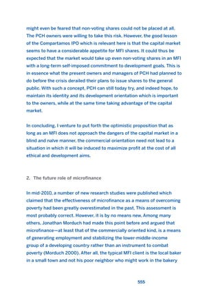 might even be feared that non-voting shares could not be placed at all.
The PCH owners were willing to take this risk. However, the good lesson
of the Compartamos IPO which is relevant here is that the capital market
seems to have a considerable appetite for MFI shares. It could thus be
expected that the market would take up even non-voting shares in an MFI
with a long-term self-imposed commitment to development goals. This is
in essence what the present owners and managers of PCH had planned to
do before the crisis derailed their plans to issue shares to the general
public. With such a concept, PCH can still today try, and indeed hope, to
maintain its identity and its development orientation which is important
to the owners, while at the same time taking advantage of the capital
market.
In concluding, I venture to put forth the optimistic proposition that as
long as an MFI does not approach the dangers of the capital market in a
blind and naïve manner, the commercial orientation need not lead to a
situation in which it will be induced to maximize profit at the cost of all
ethical and development aims.
2. The future role of microfinance
In mid-2010, a number of new research studies were published which
claimed that the effectiveness of microfinance as a means of overcoming
poverty had been greatly overestimated in the past. This assessment is
most probably correct. However, it is by no means new. Among many
others, Jonathan Morduch had made this point before and argued that
microfinance—at least that of the commercially oriented kind, is a means
of generating employment and stabilizing the lower-middle-income
group of a developing country rather than an instrument to combat
poverty (Morduch 2000). After all, the typical MFI client is the local baker
in a small town and not his poor neighbor who might work in the bakery
555
2011 B08 ETICA INGLES 019 30/12/11 11:11 Página 555
 