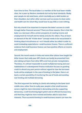 from time to time. The local baker is a member of the local lower middle
class. He is poor by Western standards but not by local standards. Really
poor people do not need loans, which inevitably put a debt burden on
their shoulders, but rather other services such as access to clean water
and health care for which they would have to pay little or even nothing.
But why should it be important to improve the baker’s access to credit
through better financial services? There are three reasons. One is that the
baker as a borrower offers certain prospects of creating income and
employment for himself and his family and also for others. Thus at least
an element of the old “trickle-down” concept needs to be resuscitated in
thinking about microfinance or—as it should rather be called in order to
avoid misleading expectations—small-business finance. There is sufficient
evidence that small-business finance can have positive effects on income
and employment.
Second, the recent events in India and some other places have taught the
bitter lesson that really poor MFI clients can hardly be prevented from
also taking out loans from other MFIs and from private moneylenders.
Therefore, it is almost impossible to avoid multiple borrowing and over-
indebtedness if a development-finance institution focuses on granting
credit to almost any poor person without regard for how the borrowed
funds will be employed. In the case of lending to the baker, there is at
least a certain possibility of monitoring the use of funds and avoiding
over-lending and multiple borrowing.
The third argument for lending to clients who belong to the lower local
middle class rather than to really poor people is that small business
owners might be more interested in demanding and also supporting
democracy, a well-functioning legal system and an efficient bureaucracy
and that they might be more inclined and better able to voice their
interests. Thus successful lending to small business owners can have the
556
2011 B08 ETICA INGLES 019 30/12/11 11:11 Página 556
 