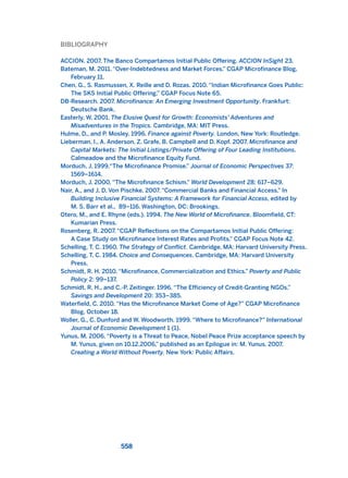 BIBLIOGRAPHY
ACCION. 2007. The Banco Compartamos Initial Public Offering. ACCION InSight 23.
Bateman, M. 2011. “Over-Indebtedness and Market Forces.” CGAP Microfinance Blog,
February 11.
Chen, G., S. Rasmussen, X. Reille and D. Rozas. 2010. “Indian Microfinance Goes Public:
The SKS Initial Public Offering.” CGAP Focus Note 65.
DB-Research. 2007. Microfinance: An Emerging Investment Opportunity. Frankfurt:
Deutsche Bank.
Easterly, W. 2001. The Elusive Quest for Growth: Economists’ Adventures and
Misadventures in the Tropics. Cambridge, MA: MIT Press.
Hulme, D., and P. Mosley. 1996. Finance against Poverty. London, New York: Routledge.
Lieberman, I., A. Anderson, Z. Grafe, B. Campbell and D. Kopf. 2007. Microfinance and
Capital Markets: The Initial Listings/Private Offering of Four Leading Institutions.
Calmeadow and the Microfinance Equity Fund.
Morduch, J. 1999.“The Microfinance Promise.” Journal of Economic Perspectives 37:
1569–1614.
Morduch, J. 2000. “The Microfinance Schism.” World Development 28: 617–629.
Nair, A., and J. D. Von Pischke. 2007. “Commercial Banks and Financial Access.” In
Building Inclusive Financial Systems: A Framework for Financial Access, edited by
M. S. Barr et al., 89–116. Washington, DC: Brookings.
Otero, M., and E. Rhyne (eds.). 1994. The New World of Microfinance. Bloomfield, CT:
Kumarian Press.
Rosenberg, R. 2007. “CGAP Reflections on the Compartamos Initial Public Offering:
A Case Study on Microfinance Interest Rates and Profits.” CGAP Focus Note 42.
Schelling, T. C. 1960. The Strategy of Conflict. Cambridge, MA: Harvard University Press.
Schelling, T. C. 1984. Choice and Consequences. Cambridge, MA: Harvard University
Press.
Schmidt, R. H. 2010. “Microfinance, Commercialization and Ethics.” Poverty and Public
Policy 2: 99–137.
Schmidt, R. H., and C.-P. Zeitinger. 1996. “The Efficiency of Credit-Granting NGOs.”
Savings and Development 20: 353–385.
Waterfield, C. 2010. “Has the Microfinance Market Come of Age?” CGAP Microfinance
Blog, October 18.
Woller, G., C. Dunford and W. Woodworth. 1999. “Where to Microfinance?” International
Journal of Economic Development 1 (1).
Yunus, M. 2006. “Poverty is a Threat to Peace, Nobel Peace Prize acceptance speech by
M. Yunus, given on 10.12.2006,” published as an Epilogue in: M. Yunus. 2007.
Creating a World Without Poverty. New York: Public Affairs.
558
2011 B08 ETICA INGLES 019 30/12/11 11:11 Página 558
 