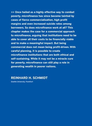 >> Once hailed as a highly effective way to combat
poverty, microfinance has since become tainted by
cases of fierce commercialization, high profit
margins and even increased suicide rates among
borrowers. So does microfinance work at all? This
chapter makes the case for a commercial approach
to microfinance, arguing that institutions need to be
able to cover all their costs to be financially viable
and to make a meaningful impact. But being
commercial does not mean being profit-driven. With
careful planning, it is possible to create
microfinance institutions that are both ethical and
self-sustaining. While it may not be a miracle cure
for poverty, microfinance can still play a role in
generating wealth in poorer nations.
REINHARD H. SCHMIDT
Goethe University, Frankfurt
2011 B08 ETICA INGLES 019 30/12/11 11:11 Página 559
 