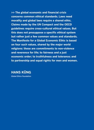 >> The global economic and financial crisis
concerns common ethical standards. Laws need
morality and global laws require a shared ethic.
Claims made by the UN Compact and the OECD
guidelines require cross-cultural ethical values. But
this does not presuppose a specific ethical system
but rather just a few common values and standards.
The Manifesto for a Global Economic Ethic is based
on four such values, shared by the major world
religions: these are commitments to non-violence
and reverence for life; to fairness and a just
economic order; to truthfulness and tolerance; and
to partnership and equal rights for men and women.
HANS KÜNG
Global Ethics Foundation
2011 B08 ETICA INGLES 001B 30/12/11 11:13 Página 57
 